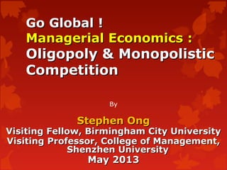 Go Global !Go Global !
Managerial Economics :Managerial Economics :
Oligopoly & MonopolisticOligopoly & Monopolistic
CompetitionCompetition
By
Stephen OngStephen Ong
Visiting Fellow, Birmingham City UniversityVisiting Fellow, Birmingham City University
Visiting Professor, College of Management,Visiting Professor, College of Management,
Shenzhen UniversityShenzhen University
May 2013May 2013
 
