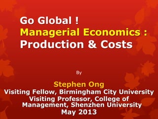 Go Global !
Managerial Economics :
Production & Costs
By
Stephen Ong
Visiting Fellow, Birmingham City University
Visiting Professor, College of
Management, Shenzhen University
May 2013
 