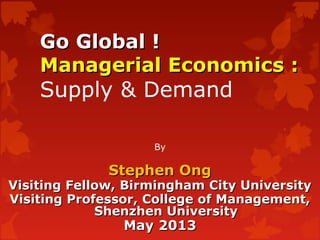 Go Global !Go Global !
Managerial Economics :Managerial Economics :
Supply & Demand
By
Stephen OngStephen Ong
Visiting Fellow, Birmingham City UniversityVisiting Fellow, Birmingham City University
Visiting Professor, College of Management,Visiting Professor, College of Management,
Shenzhen UniversityShenzhen University
May 2013May 2013
 