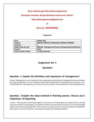 Dear students get fully solved assignments
Send your semester & Specialization name to our mail id :
help.mbaassignments@gmail.com
or
call us at : 08263069601
Assignment
Assignment Set -1
Questions
Question. 1. Explain the Definition and Importance of ‘management’.
Answer:Managementisveryimportantforanyorganizationwithoutpropermanagementyoucannotachieve
the required objectives. It is an important force which coordinate the individual efforts. Any how, it is a
controllingforce incase of business, country or even for a family. It can be defined in the following words :
Question. 2 Explain the steps involved in Planning process. Discuss any 5
importance of Organizing.
Answer : Planning (also called forethought) is the process of thinking about and organizing the activities
required to achieve a desired goal.It involvesthe creation and maintenance of a plan, such as psychological
aspects that require conceptual skills. There are even a couple of tests to measure someone’s capability of
planning well. As such, planning is a fundamental property of intelligent behavior.
Drive SPRING 2017
Program MBADS/ MBAFLEX/ MBAHCSN3/ MBAN2/ PGDBAN2
Semester 1
Subject code & name MBA101– ManagementProcessandOrganizational Behaviour
Book ID B1621
Credit and Max. Marks 4 credits; 60 marks
 