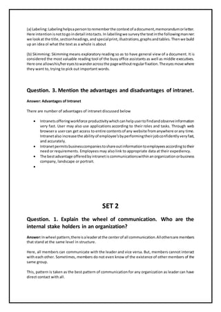 (a) Labeling:Labelinghelpsapersontorememberthe contextof adocument,memorandumorletter.
Here intentionisnottogo indetail intotacts.In labellingwe surveythe textinthe followingmanner:
we lookat the title,sectionheadings,andspecialprint,illustrations,graphsandtables.Thenwe build
up an idea ol what the text as a whole is about
(b) Skimming: Skimming means exploratory reading so as to have general view of a document. It is
considered the most valuable reading tool of the busy office assistants as well as middle executives.
Here one allowshis/hereyestowanderacrossthe pagewithoutregularfixation.Theeyesmove where
they want to, trying to pick out important words.
Question. 3. Mention the advantages and disadvantages of intranet.
Answer: Advantages of Intranet
There are number of advantages of intranet discussed below
 Intranetsofferingworkforce productivitywhichcanhelpusertofindandobserveinformation
very fast. User may also use applications according to their roles and tasks. Through web
browsera usercan get access to entire contentsof any website fromanywhere orany time.
Intranetalso increase the abilityof employee’sbyperformingtheirjobconfidentlyveryfast,
and accurately.
 Intranetpermitsbusinesscompaniestoshareoutinformationtoemployeesaccordingtotheir
need or requirements. Employees may also link to appropriate data at their expediency.
 The bestadvantage offeredbyintranet iscommunicationswithinanorganizationorbusiness
company, landscape or portrait.

SET 2
Question. 1. Explain the wheel of communication. Who are the
internal stake holders in an organization?
Answer:Inwheel pattern,thereisaleaderatthe centerof all communication.Allothersare members
that stand at the same level in structure.
Here, all members can communicate with the leader and vice versa. But, members cannot interact
with each other. Sometimes, members do not even know of the existence of other members of the
same group.
This, pattern is taken as the best pattern of communication for any organization as leader can have
direct contact with all.
 
