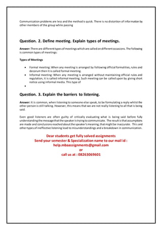 Communication problems are less and the methodis quick. There is no distortion of information by
other members of the group while passing
Question. 2. Define meeting. Explain types of meetings.
Answer: There are differenttypesof meetingswhichare calledondifferentoccasions.The following
is common types of meetings:
Types of Meetings
 Formal meeting: When any meeting is arranged by following official formalities,rules and
decorum then it is called formal meeting.
 Informal meeting: When any meeting is arranged without maintaining official rules and
regulation, it is called informal meeting. Such meeting can be called upon by giving short
notice using informal media. This type of

Question. 3. Explain the barriers to listening.
Answer: It is common, when listening to someone else speak, to be formulating a reply whilst the
other person is still talking. However, this means that we are not really listening to all that is being
said.
Even good listeners are often guilty of critically evaluating what is being said before fully
understandingthe messagethatthe speakeristryingtocommunicate. The resultisthatassumptions
are made and conclusionsreachedaboutthe speaker'smeaning,thatmightbe inaccurate. This and
othertypesof ineffective listening lead to misunderstandings and a breakdown in communication.
Dear students get fully solved assignments
Send your semester & Specialization name to our mail id :
help.mbaassignments@gmail.com
or
call us at : 08263069601
 