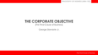 PHILOSOPHY OF BUSINESS (MBA 102)
The Final Cause of Business
THE CORPORATE OBJECTIVE
(The Final Cause of Business)
George Silandote Jr.
 