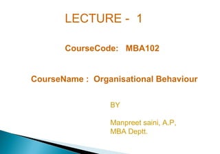 LECTURE - 1
CourseCode: MBA102
CourseName : Organisational Behaviour
BY
Manpreet saini, A.P,
MBA Deptt.
 