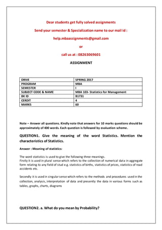 Dear students get fully solved assignments
Send your semester & Specialization name to our mail id :
help.mbaassignments@gmail.com
or
call us at : 08263069601
ASSIGNMENT
Note – Answer all questions. Kindly note that answers for 10 marks questions should be
approximately of 400 words. Each question is followed by evaluation scheme.
QUESTION1. Give the meaning of the word Statistics. Mention the
characteristics of Statistics.
Answer : Meaning of statistics:
The word statistics is used to give the following three meanings.
Firstly it is used in plural sense which refers to the collection of numerical data in aggregate
form relating to any field of stud e.g. statistics of births, statistics of prices, statistics of road
accidents etc.
Secondly it is used in singular sense which refers to the methods and procedures used in the
collection, analysis, interpretation of data and presently the data in various forms such as
tables, graphs, charts, diagrams
QUESTION2. a. What do you mean by Probability?
DRIVE SPRING 2017
PROGRAM MBA
SEMESTER I
SUBJECT CODE & NAME MBA 103- Statistics for Management
BK ID B1731
CERDIT 4
MARKS 60
 