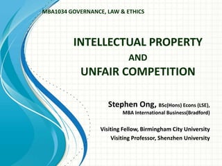 INTELLECTUAL PROPERTY
AND
UNFAIR COMPETITION
Stephen Ong, BSc(Hons) Econs (LSE),
MBA International Business(Bradford)
Visiting Fellow, Birmingham City University
Visiting Professor, Shenzhen University
MBA1034 GOVERNANCE, LAW & ETHICS
 