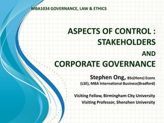 ASPECTS OF CONTROL :
STAKEHOLDERS
AND
CORPORATE GOVERNANCE
Stephen Ong, BSc(Hons) Econs
(LSE), MBA International Business(Bradford)
Visiting Fellow, Birmingham City University
Visiting Professor, Shenzhen University
MBA1034 GOVERNANCE, LAW & ETHICS
 