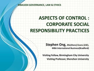 ASPECTS OF CONTROL :
CORPORATE SOCIAL
RESPONSIBILITY PRACTICES
Stephen Ong, BSc(Hons) Econs (LSE),
MBA International Business(Bradford)
Visiting Fellow, Birmingham City University
Visiting Professor, Shenzhen University
MBA1034 GOVERNANCE, LAW & ETHICS
 