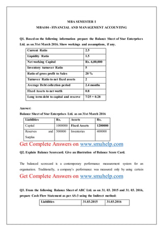 MBA SEMESTER I
MBA104 - FINANCIAL AND MANAGEMENT ACCOUNTING
Q1. Based on the following information prepare the Balance Sheet of Star Enterprises
Ltd. as on 31st March 2016. Show workings and assumptions, if any.
Current Ratio 2.5
Liquidity Ratio 1.5
Net working Capital Rs. 6,00,000
Inventory turnover Ratio 5
Ratio of gross profit to Sales 20 %
Turnover Ratio to net fixed assets 2
Average Debt collection period 2.4 months
Fixed Assets to net worth 0.8
Long term debt to capital and reserve 7/25 = 0.28
Answer:
Balance Sheet of Star Enterprises Ltd. as on 31st March 2016
Liabilities Rs. Assets Rs.
Capital 1000000 Fixed Assets 1200000
Reserves and
Surplus
500000 Inventories 400000
Get Complete Answers on www.smuhelp.com
Q2. Explain Balance Scorecard. Give an illustration of Balance Score Card.
The balanced scorecard is a contemporary performance measurement system for an
organisation. Traditionally, a company’s performance was measured only by using certain
Get Complete Answers on www.smuhelp.com
Q3. From the following Balance Sheet of ABC Ltd. as on 31. 03. 2015 and 31. 03. 2016,
prepare Cash Flow Statement as per AS-3 using the Indirect method:
Liabilities 31.03.2015 31.03.2016
 