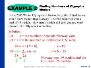 Copyright © 2008 Pearson Education, Inc. Publishing as Pearson Addison-Wesley
EXAMPLE 2
Slide 2.4 - 10
Slide 2.4 - 10
Solution:
Let x = the number of medals Norway won.
Finding Numbers of Olympics
Medals
In the 2006 Winter Olympics in Torino, Italy, the United States
won 6 more medals than Norway. The two countries won a
total of 44 medals. How many medals did each country win?
(Source: U.S. Olympic Committee.)
 
44 6
x x
  
44 2
6 6
6
x

  
38
2 2
2x

19
x 
Norway won 19 medals and the
U.S. won 25 medals.
Let x + 6 = the number of medals the U.S. won.
19 6 25
 
 