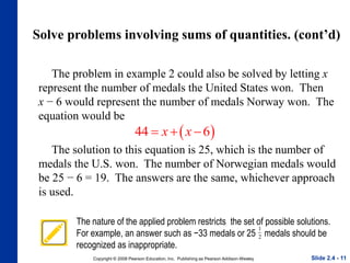 Copyright © 2008 Pearson Education, Inc. Publishing as Pearson Addison-Wesley
Solve problems involving sums of quantities. (cont’d)
Slide 2.4 - 11
The problem in example 2 could also be solved by letting x
represent the number of medals the United States won. Then
x − 6 would represent the number of medals Norway won. The
equation would be
 
44 6
x x
  
The solution to this equation is 25, which is the number of
medals the U.S. won. The number of Norwegian medals would
be 25 − 6 = 19. The answers are the same, whichever approach
is used.
The nature of the applied problem restricts the set of possible solutions.
For example, an answer such as −33 medals or 25 medals should be
recognized as inappropriate.
1
2
 