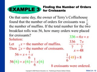 Copyright © 2008 Pearson Education, Inc. Publishing as Pearson Addison-Wesley
EXAMPLE 3
Slide 2.4 - 12
Finding the Number of Orders
for Croissants
On that same day, the owner of Terry’s Coffeehouse
found that the number of orders for croissants was
the number of muffins. If the total number for the two
breakfast rolls was 56, how many orders were placed
for croissants?
Solution:
Let x = the number of muffins.
Then x = the number of croissants.
1
6
1
56
6
x x
 
     
6 6 6
1
56
6
x x
 
336 6x x
 
336 7
7 7
x

48
x 
 
1
6
48 8

8 croissants were ordered.
1
6
 