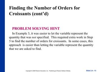 Copyright © 2008 Pearson Education, Inc. Publishing as Pearson Addison-Wesley
Finding the Number of Orders for
Croissants (cont’d)
PROBLEM SOLVING HINT
In Example 3, it was easier to let the variable represent the
quantity that was not specified. This required extra work in Step
5 to find the number of orders for croissants. In some cases, this
approach is easier than letting the variable represent the quantity
that we are asked to find.
Slide 2.4 - 13
 