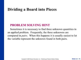 Copyright © 2008 Pearson Education, Inc. Publishing as Pearson Addison-Wesley
Dividing a Board into Pieces
PROBLEM SOLVING HINT
Sometimes it is necessary to find three unknown quantities in
an applied problem. Frequently, the three unknowns are
compared in pairs. When this happens it is usually easiest to let
the variable represent the unknown found in both pairs.
Slide 2.4 - 15
 
