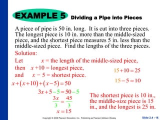 Copyright © 2008 Pearson Education, Inc. Publishing as Pearson Addison-Wesley
EXAMPLE 5
Slide 2.4 - 16
Solution:
Let x = the length of the middle-sized piece,
then x +10 = longest piece,
and x − 5 = shortest piece.
   
10 5 50
x x x
    
5
5 50 5
3x 
 
3 5
3 3
4
x

Dividing a Pipe into Pieces
A piece of pipe is 50 in. long. It is cut into three pieces.
The longest piece is 10 in. more than the middle-sized
piece, and the shortest piece measures 5 in. less than the
middle-sized piece. Find the lengths of the three pieces.
15
x 
15 10 25
 
15 5 10
 
The shortest piece is 10 in.,
the middle-size piece is 15
in., and the longest is 25 in.
 