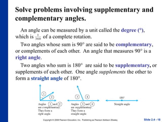 Copyright © 2008 Pearson Education, Inc. Publishing as Pearson Addison-Wesley
Solve problems involving supplementary and
complementary angles.
An angle can be measured by a unit called the degree (°),
which is of a complete rotation.
Two angles whose sum is 90° are said to be complementary,
or complements of each other. An angle that measures 90° is a
right angle.
Two angles who sum is 180° are said to be supplementary, or
supplements of each other. One angle supplements the other to
form a straight angle of 180°.
Slide 2.4 - 18
1
360
 