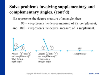 Copyright © 2008 Pearson Education, Inc. Publishing as Pearson Addison-Wesley
Solve problems involving supplementary and
complementary angles. (cont’d)
If x represents the degree measure of an angle, then
90 − x represents the degree measure of its complement,
and 180 − x represents the degree measure of is supplement.
Slide 2.4 - 19
 