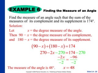 Copyright © 2008 Pearson Education, Inc. Publishing as Pearson Addison-Wesley
EXAMPLE 6
Slide 2.4 - 20
Solution:
Let x = the degree measure of the angle.
Then 90 − x = the degree measure of its complement,
and 180 − x = the degree measure of its supplement.
   
90 180 174
x x
   
270
2 2
70 2 70
174
x
 
 
2 96
2 2
x
 

 
Finding the Measure of an Angle
Find the measure of an angle such that the sum of the
measures of its complement and its supplement is 174°.
48
x 
The measure of the angle is 48°.
 