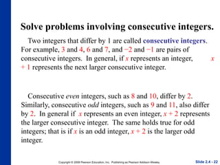 Copyright © 2008 Pearson Education, Inc. Publishing as Pearson Addison-Wesley
Solve problems involving consecutive integers.
Two integers that differ by 1 are called consecutive integers.
For example, 3 and 4, 6 and 7, and −2 and −1 are pairs of
consecutive integers. In general, if x represents an integer, x
+ 1 represents the next larger consecutive integer.
Slide 2.4 - 22
Consecutive even integers, such as 8 and 10, differ by 2.
Similarly, consecutive odd integers, such as 9 and 11, also differ
by 2. In general if x represents an even integer, x + 2 represents
the larger consecutive integer. The same holds true for odd
integers; that is if x is an odd integer, x + 2 is the larger odd
integer.
 