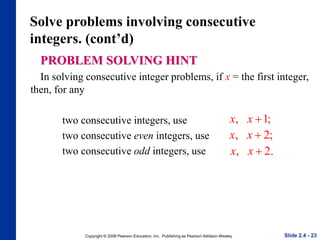 Copyright © 2008 Pearson Education, Inc. Publishing as Pearson Addison-Wesley
Solve problems involving consecutive
integers. (cont’d)
PROBLEM SOLVING HINT
In solving consecutive integer problems, if x = the first integer,
then, for any
two consecutive integers, use
two consecutive even integers, use
two consecutive odd integers, use
Slide 2.4 - 23
, 1;
x x
 
, 2;
x x
 
, 2.
x x
 
 