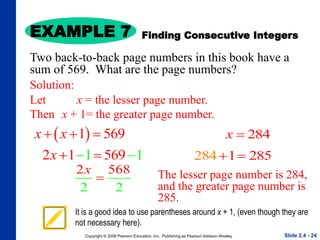 Copyright © 2008 Pearson Education, Inc. Publishing as Pearson Addison-Wesley
EXAMPLE 7
Slide 2.4 - 24
Solution:
Let x = the lesser page number.
Then x + 1= the greater page number.
 
1 569
x x
  
1 1
2 1 569
x 
 
2 8
2 2
56
x

Finding Consecutive Integers
Two back-to-back page numbers in this book have a
sum of 569. What are the page numbers?
284
x 
The lesser page number is 284,
and the greater page number is
285.
1
84 8
2 2 5
 
It is a good idea to use parentheses around x + 1, (even though they are
not necessary here).
 