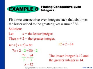 Copyright © 2008 Pearson Education, Inc. Publishing as Pearson Addison-Wesley
 
6 2 86
x x
  
EXAMPLE 8
Slide 2.4 - 25
Find two consecutive even integers such that six times
the lesser added to the greater gives a sum of 86.
Solution:
Let x = the lesser integer.
Then x + 2 = the greater integer.
The lesser integer is 12 and
the greater integer is 14.
7 4
7 7
8
x

2
2 86 2
7x 
 
12 2 14
 
12
x 
Finding Consecutive Even
Integers
 