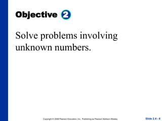 Copyright © 2008 Pearson Education, Inc. Publishing as Pearson Addison-Wesley
Objective 2
Slide 2.4 - 6
Solve problems involving
unknown numbers.
 