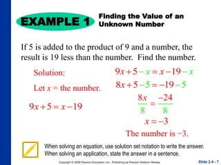 Copyright © 2008 Pearson Education, Inc. Publishing as Pearson Addison-Wesley
EXAMPLE 1
Slide 2.4 - 7
When solving an equation, use solution set notation to write the answer.
When solving an application, state the answer in a sentence.
Solution:
Let x = the number.
Finding the Value of an
Unknown Number
If 5 is added to the product of 9 and a number, the
result is 19 less than the number. Find the number.
9 5 19
x x
  
9 5 19
x x
x x
  
 
8 5 19
5 5
x  
 
8 2
8 8
4
x 

3
x  
The number is −3.
 
