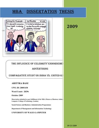 mba disserTaTion Thesis
 mba disserTaTion Thesis


                                                                                        2009




 The influence of celebriTy endorsemenT in
                                 adverTising

comparaTive sTudy on india vs. uniTed Kingdom

 ARITTRA BASU
 UWL ID: 28001438
 Word Count: 28296
 October 2009
 Dissertation submitted as part fulfillment of the MBA (Masters of Business Administration at University of Wales,
 Lampeter /College of Technology, London)

 Social Science and Business Administration Programmes

 Department of Management and Information Technology

 UNIVERSITY OF WALES LAMPETER




                                                                                         09/23/2009
 
