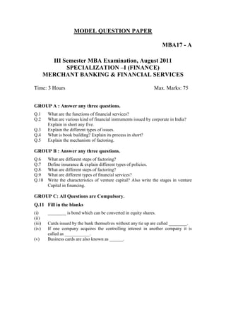MODEL QUESTION PAPER

                                                                       MBA17 - A

          III Semester MBA Examination, August 2011
               SPECIALIZATION –I (FINANCE)
        MERCHANT BANKING & FINANCIAL SERVICES

Time: 3 Hours                                                      Max. Marks: 75


GROUP A : Answer any three questions.
Q.1      What are the functions of financial services?
Q.2      What are various kind of financial instruments issued by corporate in India?
         Explain in short any five.
Q.3      Explain the different types of issues.
Q.4      What is book building? Explain its process in short?
Q.5      Explain the mechanism of factoring.

GROUP B : Answer any three questions.
Q.6      What are different steps of factoring?
Q.7      Define insurance & explain different types of policies.
Q.8      What are different steps of factoring?
Q.9      What are different types of financial services?
Q.10     Write the characteristics of venture capital? Also write the stages in venture
         Capital in financing.

GROUP C: All Questions are Compulsory.
Q.11 Fill in the blanks
(i)      ________ is bond which can be converted in equity shares.
(ii)
(iii)    Cards issued by the bank themselves without any tie up are called ________.
(iv)     If one company acquires the controlling interest in another company it is
         called as ___________.
(v)      Business cards are also known as ______.
 