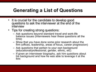 Generating a List of Questions
• It is crucial for the candidate to develop good
questions to ask the interviewer at the end of the
interview
• Tips for creating strong questions:
– Ask questions beyond standard travel and work-life
balance issues (Interviewers hear these questions all the
time)
– Show that you have done some prior research about the
firm (offices, leadership, areas of focus, career progression)
– Ask questions that pertain to your own background
(educational/professional, gender, ethnic, etc)
– If given an interviewer biography, ask him questions about
his background and how he was able to leverage it at the
firm
 