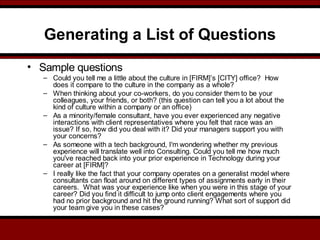 Generating a List of Questions
• Sample questions
– Could you tell me a little about the culture in [FIRM]’s [CITY] office?  How
does it compare to the culture in the company as a whole?
– When thinking about your co-workers, do you consider them to be your
colleagues, your friends, or both? (this question can tell you a lot about the
kind of culture within a company or an office)
– As a minority/female consultant, have you ever experienced any negative
interactions with client representatives where you felt that race was an
issue? If so, how did you deal with it? Did your managers support you with
your concerns?
– As someone with a tech background, I'm wondering whether my previous
experience will translate well into Consulting. Could you tell me how much
you've reached back into your prior experience in Technology during your
career at [FIRM]?
– I really like the fact that your company operates on a generalist model where
consultants can float around on different types of assignments early in their
careers.  What was your experience like when you were in this stage of your
career? Did you find it difficult to jump onto client engagements where you
had no prior background and hit the ground running? What sort of support did
your team give you in these cases?
 