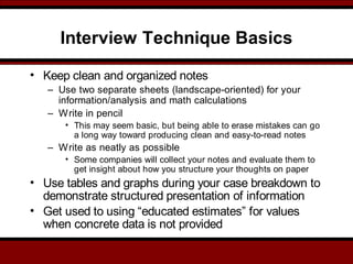 Interview Technique Basics
• Keep clean and organized notes
– Use two separate sheets (landscape-oriented) for your
information/analysis and math calculations
– Write in pencil
• This may seem basic, but being able to erase mistakes can go
a long way toward producing clean and easy-to-read notes
– Write as neatly as possible
• Some companies will collect your notes and evaluate them to
get insight about how you structure your thoughts on paper
• Use tables and graphs during your case breakdown to
demonstrate structured presentation of information
• Get used to using “educated estimates” for values
when concrete data is not provided
 