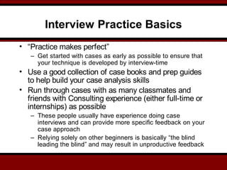 Interview Practice Basics
• “Practice makes perfect”
– Get started with cases as early as possible to ensure that
your technique is developed by interview-time
• Use a good collection of case books and prep guides
to help build your case analysis skills
• Run through cases with as many classmates and
friends with Consulting experience (either full-time or
internships) as possible
– These people usually have experience doing case
interviews and can provide more specific feedback on your
case approach
– Relying solely on other beginners is basically “the blind
leading the blind” and may result in unproductive feedback
 