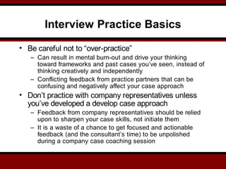 Interview Practice Basics
• Be careful not to “over-practice”
– Can result in mental burn-out and drive your thinking
toward frameworks and past cases you’ve seen, instead of
thinking creatively and independently
– Conflicting feedback from practice partners that can be
confusing and negatively affect your case approach
• Don’t practice with company representatives unless
you’ve developed a develop case approach
– Feedback from company representatives should be relied
upon to sharpen your case skills, not initiate them
– It is a waste of a chance to get focused and actionable
feedback (and the consultant’s time) to be unpolished
during a company case coaching session
 