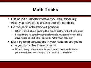 Math Tricks
• Use round numbers wherever you can, especially
when you have the chance to pick the numbers
• Do “ballpark” calculations if possible
– Often it isn’t about getting the exact mathematical response
– Since there is usually some allowable margin of error, take
advantage of that and “ballpark” whenever you can
• Don’t try to do calculations in your head unless you’re
sure you can solve them correctly
– When doing calculations in your head, be sure to write
your solutions down so you can refer to them later
 