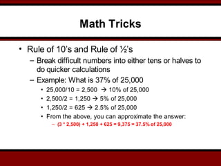 Math Tricks
• Rule of 10’s and Rule of ½’s
– Break difficult numbers into either tens or halves to
do quicker calculations
– Example: What is 37% of 25,000
• 25,000/10 = 2,500  10% of 25,000
• 2,500/2 = 1,250  5% of 25,000
• 1,250/2 = 625  2.5% of 25,000
• From the above, you can approximate the answer:
– (3 * 2,500) + 1,250 + 625 = 9,375 = 37.5% of 25,000
 