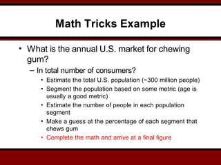 Math Tricks Example
• What is the annual U.S. market for chewing
gum?
– In total number of consumers?
• Estimate the total U.S. population (~300 million people)
• Segment the population based on some metric (age is
usually a good metric)
• Estimate the number of people in each population
segment
• Make a guess at the percentage of each segment that
chews gum
• Complete the math and arrive at a final figure
 