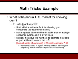 Math Tricks Example
• What is the annual U.S. market for chewing
gum?
– In units (packs) sold?
• Start with the estimate for total chewing gum
consumers (as determined earlier)
• Make a guess at the number of packs that an average
consumer purchases in a given week
• Multiply the above two numbers to estimate the packs
of gum sold each week in the U.S.
• [Annual packs of gum sold] = [Weekly estimate] * 50
– There are 52 weeks in a year, but using 50 takes advantage of
“ballparking” and the inherent margin of error in estimating
 
