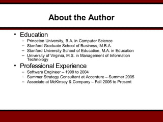 About the Author
• Education
– Princeton University, B.A. in Computer Science
– Stanford Graduate School of Business, M.B.A.
– Stanford University School of Education, M.A. in Education
– University of Virginia, M.S. in Management of Information
Technology
• Professional Experience
– Software Engineer – 1999 to 2004
– Summer Strategy Consultant at Accenture – Summer 2005
– Associate at McKinsey & Company – Fall 2006 to Present
 