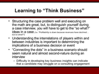 Learning to “Think Business”
• Structuring the case problem well and executing on
the math are great, but, to distinguish yourself during
a case interview, you will have to get to the “so what?”
ideas in a case (i.e. “Profitability is down because revenues have declined…
but so what?”)
• Understanding the interrelations of players within and
between industries is important to determining the
implications of a business decision or event
• “Connecting the dots” in a business scenario should
seem natural and almost second-nature during an
interview
– Difficulty in developing key business insights can indicate
that a candidate may struggle on a consulting engagement
 
