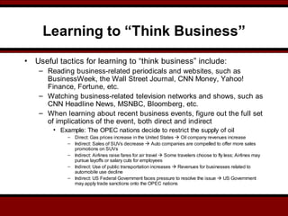 Learning to “Think Business”
• Useful tactics for learning to “think business” include:
– Reading business-related periodicals and websites, such as
BusinessWeek, the Wall Street Journal, CNN Money, Yahoo!
Finance, Fortune, etc.
– Watching business-related television networks and shows, such as
CNN Headline News, MSNBC, Bloomberg, etc.
– When learning about recent business events, figure out the full set
of implications of the event, both direct and indirect
• Example: The OPEC nations decide to restrict the supply of oil
– Direct: Gas prices increase in the United States  Oil company revenues increase
– Indirect: Sales of SUVs decrease  Auto companies are compelled to offer more sales
promotions on SUVs
– Indirect: Airlines raise fares for air travel  Some travelers choose to fly less; Airlines may
pursue layoffs or salary cuts for employees
– Indirect: Use of public transportation increases  Revenues for businesses related to
automobile use decline
– Indirect: US Federal Government faces pressure to resolve the issue  US Government
may apply trade sanctions onto the OPEC nations
 