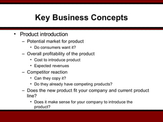 Key Business Concepts
• Product introduction
– Potential market for product
• Do consumers want it?
– Overall profitability of the product
• Cost to introduce product
• Expected revenues
– Competitor reaction
• Can they copy it?
• Do they already have competing products?
– Does the new product fit your company and current product
line?
• Does it make sense for your company to introduce the
product?
 
