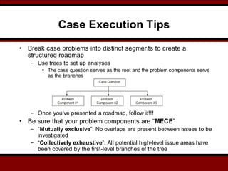 Case Execution Tips
• Break case problems into distinct segments to create a
structured roadmap
– Use trees to set up analyses
• The case question serves as the root and the problem components serve
as the branches
– Once you’ve presented a roadmap, follow it!!!
• Be sure that your problem components are “MECE”
– “Mutually exclusive”: No overlaps are present between issues to be
investigated
– “Collectively exhaustive”: All potential high-level issue areas have
been covered by the first-level branches of the tree
 