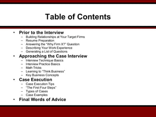 Table of Contents
• Prior to the Interview
– Building Relationships at Your Target Firms
– Resume Preparation
– Answering the “Why Firm X?” Question
– Describing Your Work Experience
– Generating a List of Questions
• Approaching the Case Interview
– Interview Technique Basics
– Interview Practice Basics
– Math Tricks
– Learning to “Think Business”
– Key Business Concepts
• Case Execution
– Case Execution Tips
– “The First Four Steps”
– Types of Cases
– Case Examples
• Final Words of Advice
 