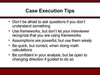 Case Execution Tips
• Don’t be afraid to ask questions if you don’t
understand something
• Use frameworks, but don’t let your interviewer
recognize that you are using frameworks
• Assumptions are powerful, but use them wisely
• Be quick, but correct, when doing math
calculations
• Be confident in your analysis, but be open to
changing direction if guided to do so
 