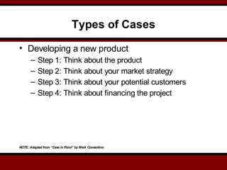 Types of Cases
• Developing a new product
– Step 1: Think about the product
– Step 2: Think about your market strategy
– Step 3: Think about your potential customers
– Step 4: Think about financing the project
NOTE: Adapted from “Case in Point” by Mark Consentino
 