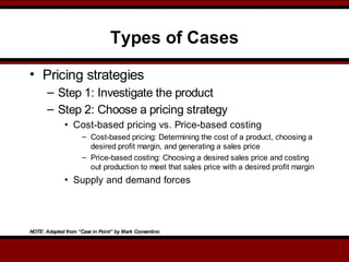 Types of Cases
• Pricing strategies
– Step 1: Investigate the product
– Step 2: Choose a pricing strategy
• Cost-based pricing vs. Price-based costing
– Cost-based pricing: Determining the cost of a product, choosing a
desired profit margin, and generating a sales price
– Price-based costing: Choosing a desired sales price and costing
out production to meet that sales price with a desired profit margin
• Supply and demand forces
NOTE: Adapted from “Case in Point” by Mark Consentino
 