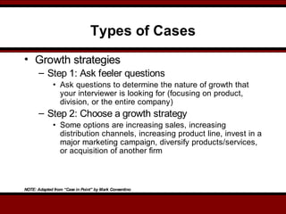 Types of Cases
• Growth strategies
– Step 1: Ask feeler questions
• Ask questions to determine the nature of growth that
your interviewer is looking for (focusing on product,
division, or the entire company)
– Step 2: Choose a growth strategy
• Some options are increasing sales, increasing
distribution channels, increasing product line, invest in a
major marketing campaign, diversify products/services,
or acquisition of another firm
NOTE: Adapted from “Case in Point” by Mark Consentino
 