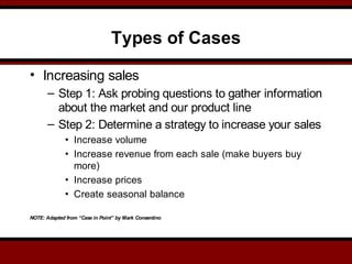 Types of Cases
• Increasing sales
– Step 1: Ask probing questions to gather information
about the market and our product line
– Step 2: Determine a strategy to increase your sales
• Increase volume
• Increase revenue from each sale (make buyers buy
more)
• Increase prices
• Create seasonal balance
NOTE: Adapted from “Case in Point” by Mark Consentino
 